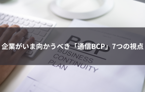 企業がいま向き合うべき「通信BCP」7つの視点 ―連続コラム「通信のBCP対策とは」