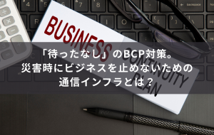「待ったなし」のBCP対策。災害時にビジネスを止めないための通信インフラとは？