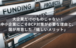 大企業だけのものじゃない！中小企業にこそBCP対策が必要な理由と、国が用意した「嬉しいメリット」