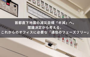 首都直下地震の減災目標「半減」へ。閣議決定から考える、これからのオフィスに必要な「通信のフェーズフリー」